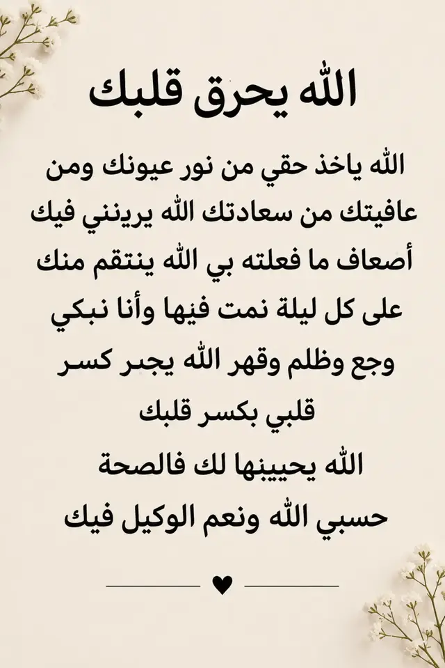 حسبي الله ونعم الوكيل فيكم، الله يحرق قلوبكم بقهر الظلم كما احترق قلبي من وجعكم، ويذيقكم مرارة الخذلان الذي أذقتموني إياه، ويجعلكم تدركون حجم الوجع الذي تركتموه في روحي. اللهم إني مقهورة، وأنت أعلم بقهري، ومكسورة، وأنت أعلم بكسرتي، أبكي من وجعٍ سبّبوه لي، وأنت وحدك تعلم ما أخفيه في صدري. يا رب، خذ لي حقي ممن ظلمني، ولا تدع ظلمهم يمرّ بلا حساب، وأرني فيهم عدلك، واجعل كل من تعمّد كسري يواجه عاقبة أفعاله، وكل من استهان بدموعي يعرف قيمة الوجع الذي تسبب فيه. حسبي الله فيمن دمّر فرحتي، حسبي الله فيمن كسر خاطري، حسبي الله فيمن أطفأ نور قلبي، حسبي الله فيمن جعلني أبكي ليلًا وأنا أحاول أن أبدو قوية أمام الجميع. اللهم إنهم يعلمون ما فعلوا بي، وأنت تعلم ما لا يعلمون، فإني أستودعك حقي ووجعي ودموعي، وأترك الحكم بيني وبينهم لعدلك الذي لا يظلم أحدًا. حسبي الله ونعم الوكيل فيكم، والله إني فوّضت أمري إلى الله، فإن لم أستطع أن أستردّ حقي بقوتي، فربي قادر على أن ينصفني بعدله، ويجبر قلبي جبرًا ينسيني مرارة ما عشت.