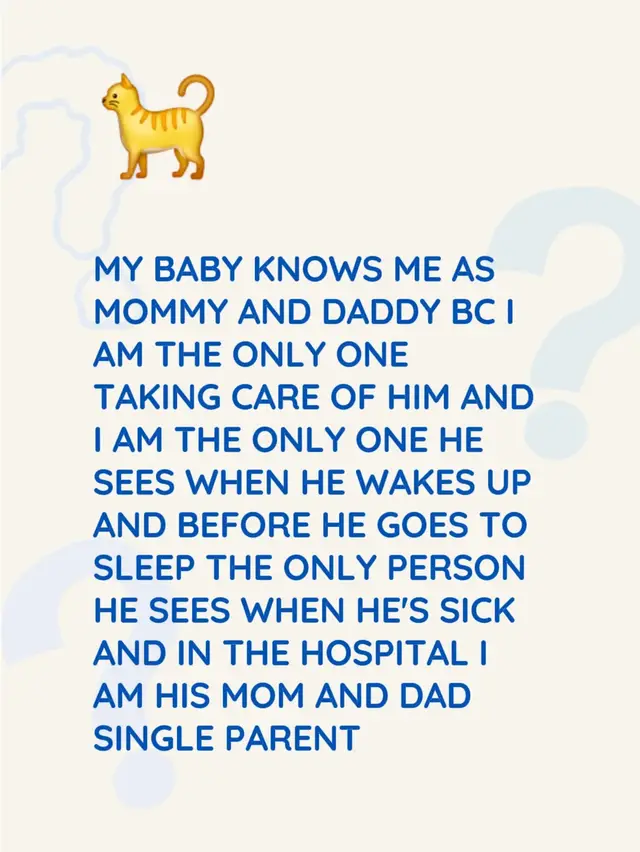 MY BABY KNOWS ME AS MOMMY AND DADDY BC I AM THE ONLY ONE TAKING CARE OF HIM AND I AM THE ONLY ONE HE SEES WHEN HE WAKES UP AND BEFORE HE GOES TO SLEEP THE ONLY PERSON HE SEES WHEN HE'S SICK AND IN THE HOSPITAL I AM HIS MOM AND DAD SINGLE PARENT