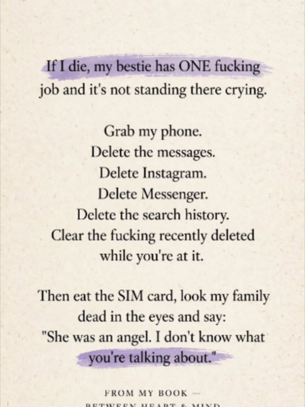 If I die, my bestie has ONE fucking job and it's not standing there crying. Grab my phone. Delete the messages. Delete Instagram. Delete Messenger. Delete the search history. Clear the fucking recently deleted while you're at it. Then eat the SIM card, look my family dead in the eyes and say: 