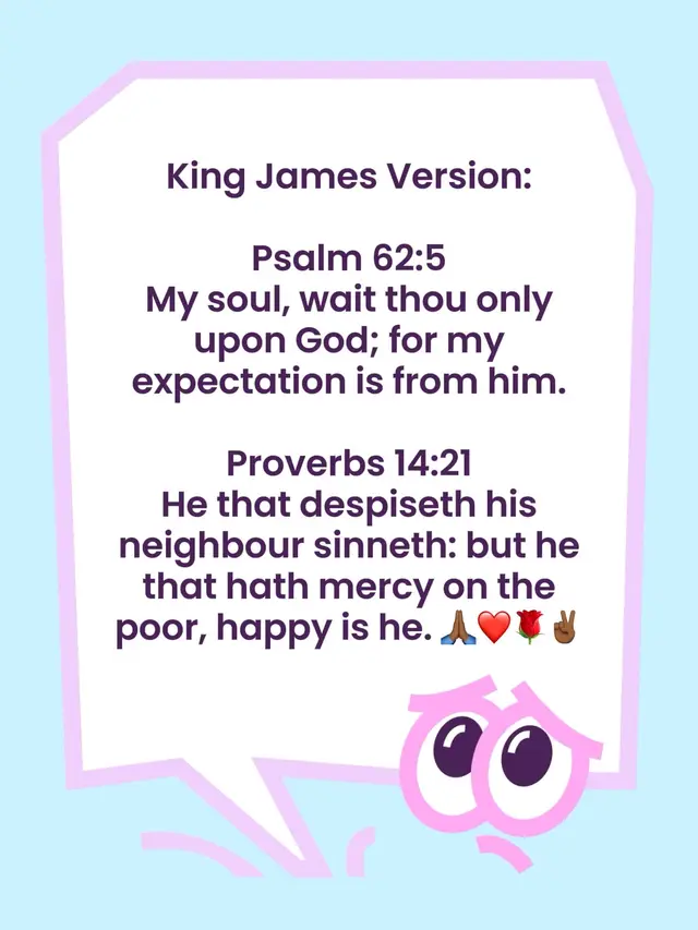 King James Version:  Psalm 62:5 My soul, wait thou only upon God; for my expectation is from him. Proverbs 14:21 He that despiseth his neighbour sinneth: but he that hath mercy on the poor, happy is he. 🙏🏾❤️🌹✌🏾