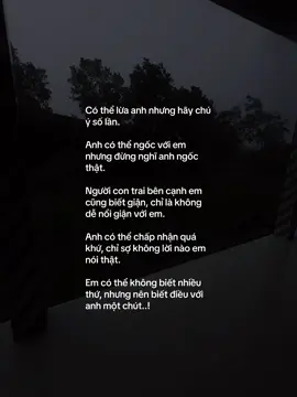 Có thể lừa anh nhưng hãy chú ý số lần. Anh có thể ngốc với em nhưng đừng nghĩ anh ngốc thật. Người con trai bên cạnh em cũng biết giận, chỉ là không dễ nổi giận với em. Anh có thể chấp nhận quá khứ, chỉ sợ không lời nào em nói thật. Em có thể không biết nhiều thứ, nhưng nên biết điều với anh một chút..!